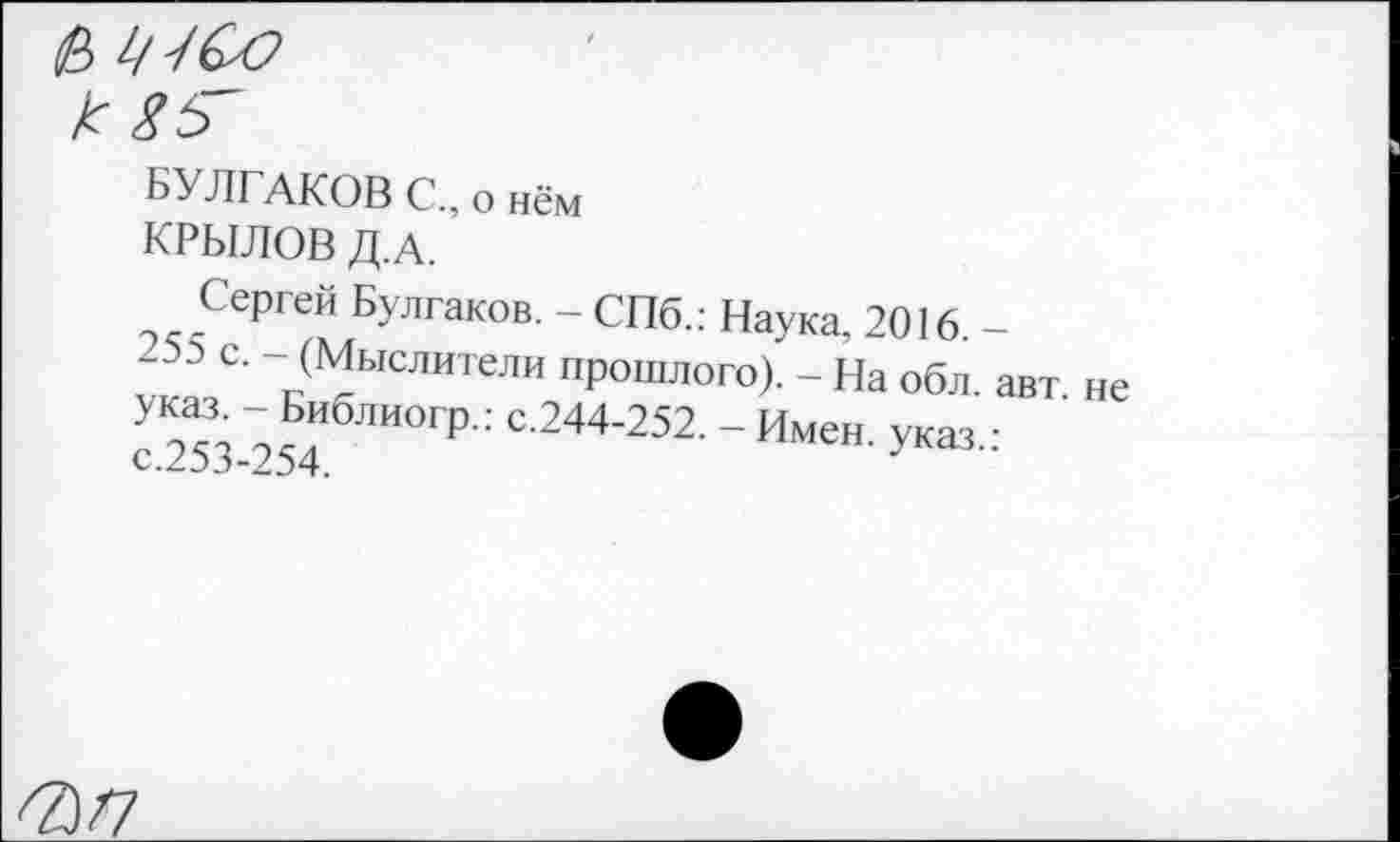 ﻿1/-/СО
к г 5~
БУЛГАКОВ С., о нём
КРЫЛОВ Д.А.
Сергей Булгаков. - СПб.: Наука, 2016. -
С' 1.(^ьюлигели прошлого). - На обл. авт. не с 253-254 "0Г₽': С'244’252' ~ Имен- -™‘:
''3/7